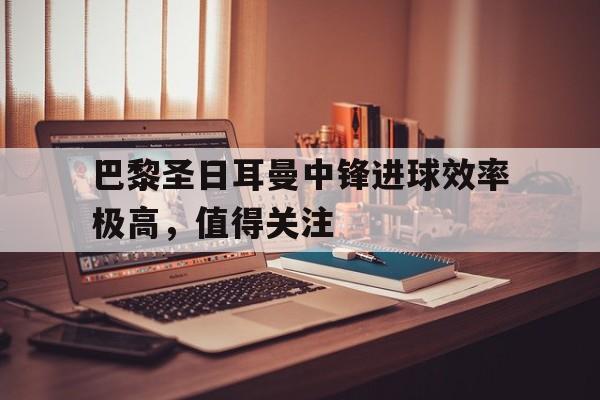 巴黎圣日耳曼中锋进球效率极高,值得关注吗